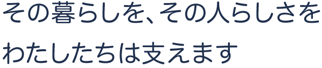 その暮らしを、その人らしさを、わたしたちは支えます