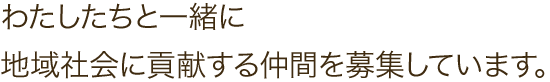 わたしたちと一緒に地域社会に貢献する仲間を募集しています。